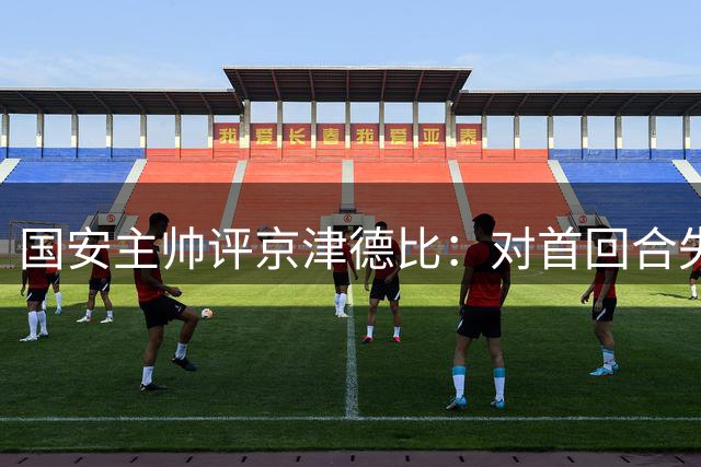 国安主帅评京津德比：对首回合失利有反思 备战情况已不同