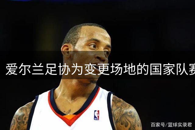 爱尔兰足协为变更场地的国家队赛事推出补偿方案